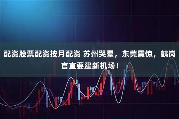 配资股票配资按月配资 苏州哭晕，东莞震惊，鹤岗官宣要建新机场！
