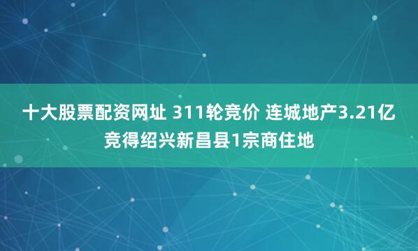 十大股票配资网址 311轮竞价 连城地产3.21亿竞得绍兴新昌县1宗商住地