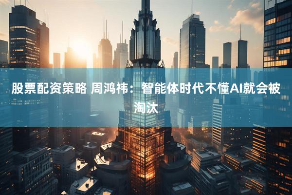 股票配资策略 周鸿祎：智能体时代不懂AI就会被淘汰
