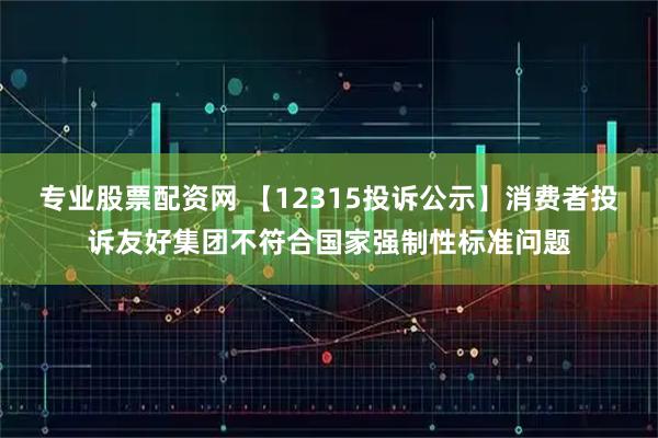 专业股票配资网 【12315投诉公示】消费者投诉友好集团不符合国家强制性标准问题