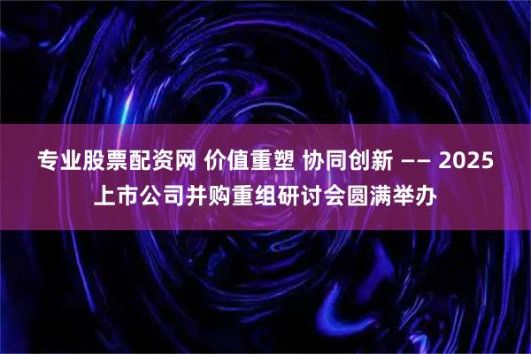 专业股票配资网 价值重塑 协同创新 —— 2025上市公司并购重组研讨会圆满举办