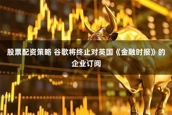 股票配资策略 谷歌将终止对英国《金融时报》的企业订阅