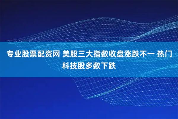 专业股票配资网 美股三大指数收盘涨跌不一 热门科技股多数下跌