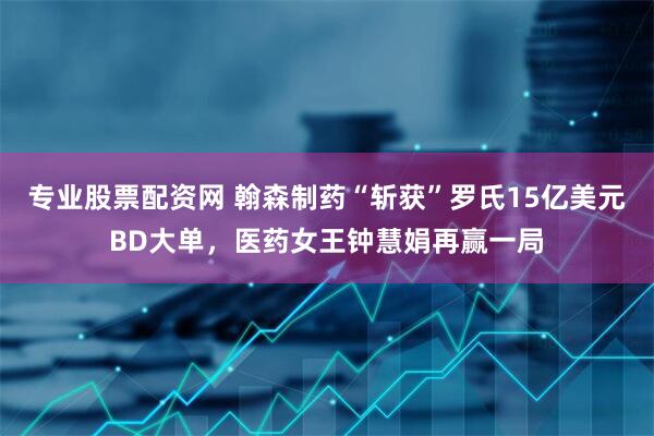 专业股票配资网 翰森制药“斩获”罗氏15亿美元BD大单，医药女王钟慧娟再赢一局