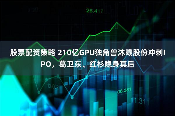 股票配资策略 210亿GPU独角兽沐曦股份冲刺IPO，葛卫东、红杉隐身其后