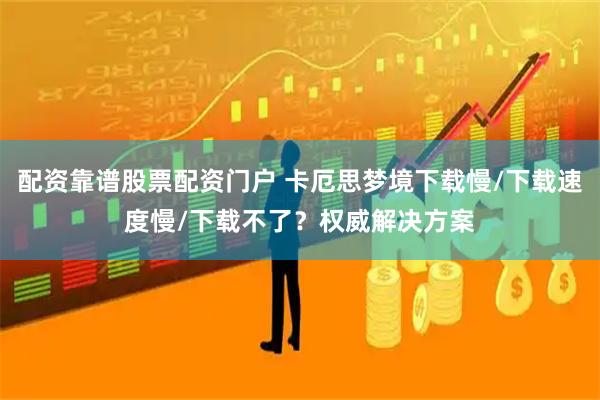 配资靠谱股票配资门户 卡厄思梦境下载慢/下载速度慢/下载不了？权威解决方案
