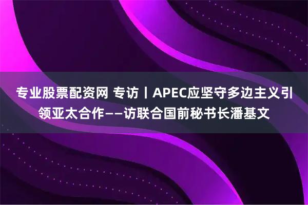 专业股票配资网 专访丨APEC应坚守多边主义引领亚太合作——访联合国前秘书长潘基文