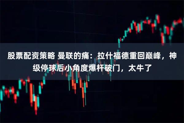 股票配资策略 曼联的痛：拉什福德重回巅峰，神级停球后小角度爆杆破门，太牛了