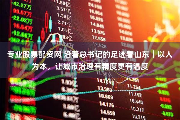 专业股票配资网 沿着总书记的足迹看山东｜以人为本，让城市治理有精度更有温度