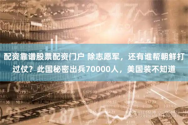 配资靠谱股票配资门户 除志愿军，还有谁帮朝鲜打过仗？此国秘密出兵70000人，美国装不知道