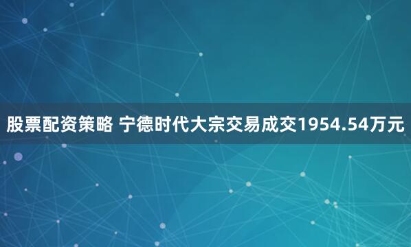 股票配资策略 宁德时代大宗交易成交1954.54万元