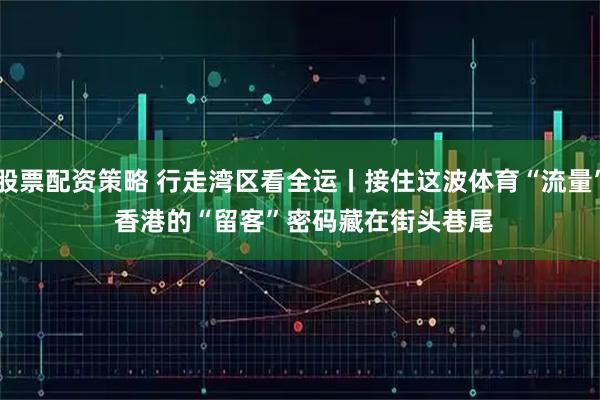 股票配资策略 行走湾区看全运丨接住这波体育“流量” 香港的“留客”密码藏在街头巷尾