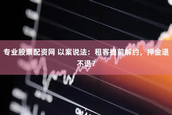 专业股票配资网 以案说法：租客提前解约，押金退不退？