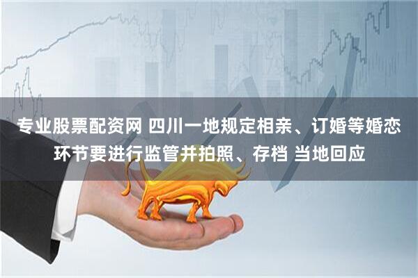 专业股票配资网 四川一地规定相亲、订婚等婚恋环节要进行监管并拍照、存档 当地回应