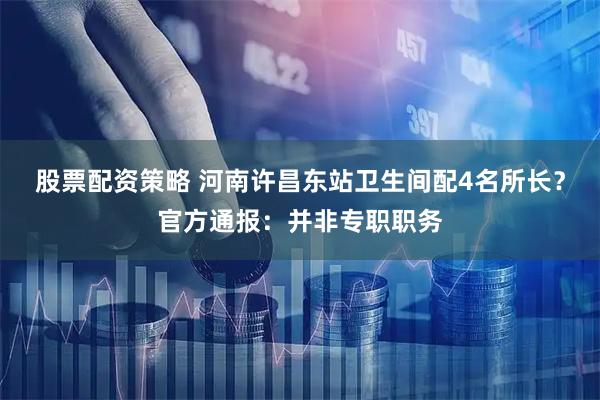 股票配资策略 河南许昌东站卫生间配4名所长？官方通报：并非专职职务