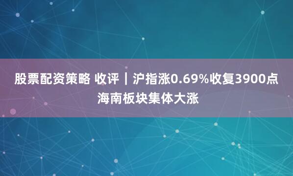 股票配资策略 收评｜沪指涨0.69%收复3900点 海南板块集体大涨
