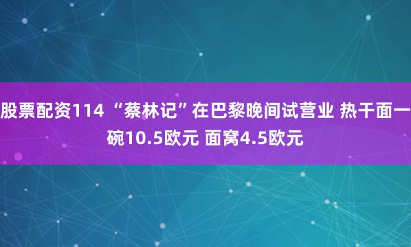 股票配资114 “蔡林记”在巴黎晚间试营业 热干面一碗10.5欧元 面窝4.5欧元